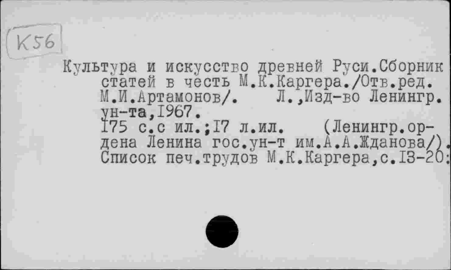 ﻿Культура и искусство древней Руси.Сборник статей в честь М.К.Каргера'./Отв.ред. М.И.Артамонов/. Л.,Изд-во Ленингр. ун-та,1967.
175 с.с ил.;17 л.ил. (Ленингр.ордена Ленина гос.ун-т им.А.А.Жданова/). Список печ.трудов М.К.Каргера,с.13-20;